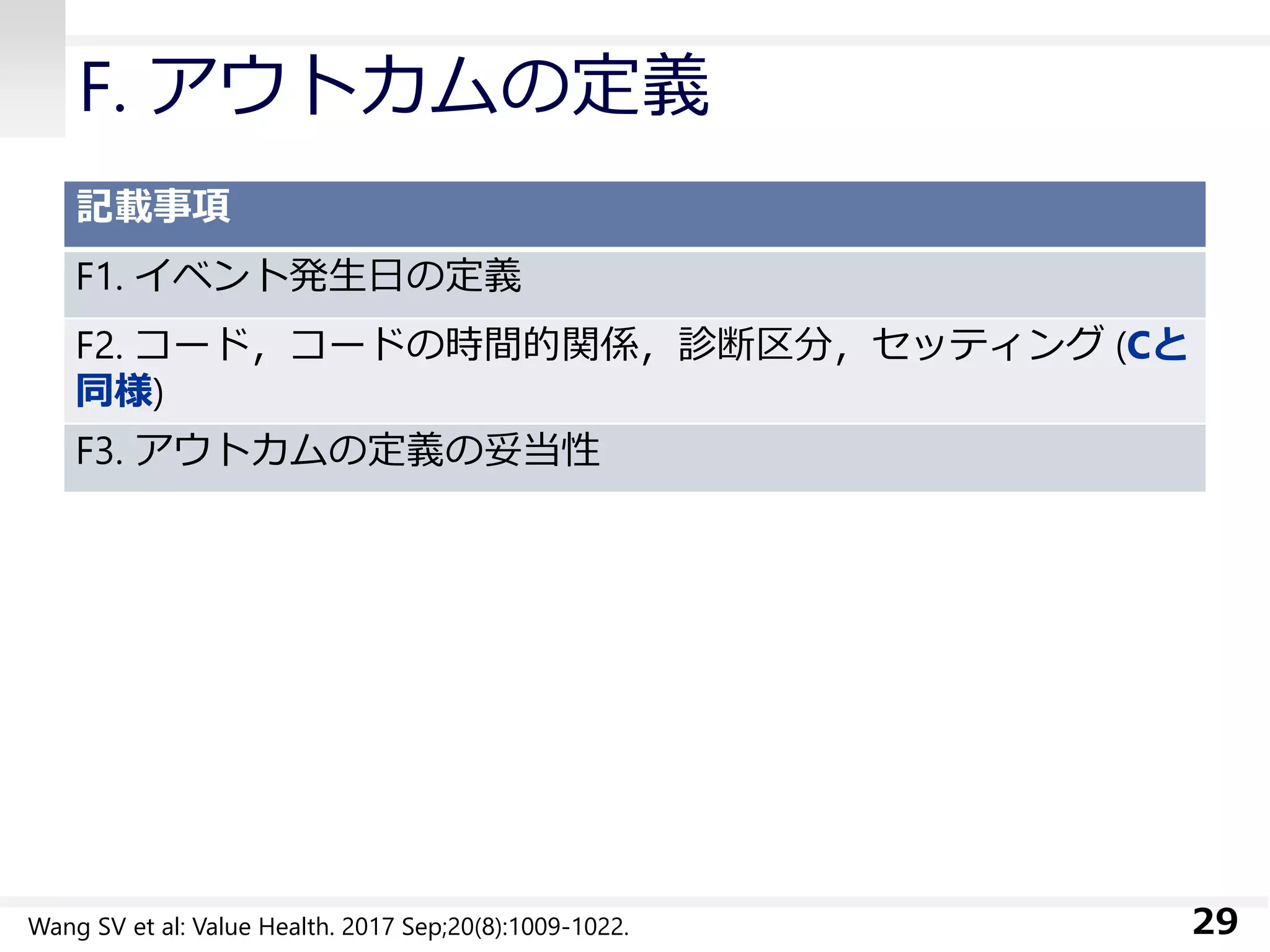 F. アウトカムの定義
記載事項
F1. イベント発生日の定義
F2. コード，コードの時間的関係，診断区分，セッティング (Cと
同様)
F3. アウトカムの定義の妥当性
29Wang SV et al: Value Health. 2017 Sep;20(8):1009-1022.
 