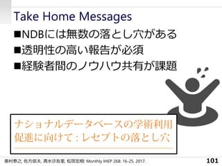 Take Home Messages
◼NDBには無数の落とし穴がある
◼透明性の高い報告が必須
◼経験者間のノウハウ共有が課題
101奥村泰之, 佐方信夫, 清水沙友里, 松居宏樹: Monthly IHEP 268: 16-25, 2017.
 