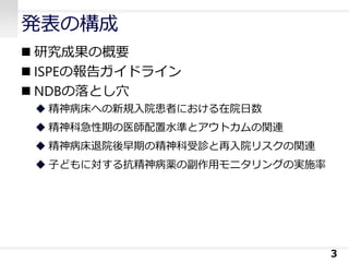 発表の構成
◼ 研究成果の概要
◼ ISPEの報告ガイドライン
◼ NDBの落とし穴
◆ 精神病床への新規入院患者における在院日数
◆ 精神科急性期の医師配置水準とアウトカムの関連
◆ 精神病床退院後早期の精神科受診と再入院リスクの関連
◆ 子どもに対する抗精神病薬の副作用モニタリングの実施率
3
 