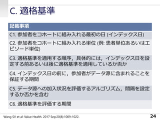 C. 適格基準
記載事項
C1. 参加者をコホートに組み入れる最初の日 (インデックス日)
C2. 参加者をコホートに組み入れる単位 (例: 患者単位あるいはエ
ピソード単位)
C3. 適格基準を適用する順序，具体的には，インデックス日を設
定する前あるいは後に適格基準を適用しているか否か
C4. インデックス日の前に，参加者がデータ源に含まれることを
保証する期間
C5. データ源への加入状況を評価するアルゴリズム，間隔を設定
するか否かを含む
C6. 適格基準を評価する期間
24Wang SV et al: Value Health. 2017 Sep;20(8):1009-1022.
 