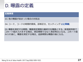 D. 曝露の定義
記載事項
D3. 他の曝露が始まった場合の対処法
D4. コード，コードの時間的関係，診断区分，セッティング (Cと同様)
D5. 曝露を測定する期間。曝露測定期間の最終日を曝露とする。新規使用者で
コホート組み入れをする場合，測定期間ではなく測定時点となる。コホート組
み入れ後に，曝露を測定する場合，追跡期間は曝露の後になる。
27Wang SV et al: Value Health. 2017 Sep;20(8):1009-1022.
 