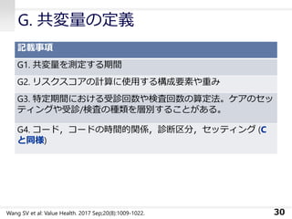 G. 共変量の定義
記載事項
G1. 共変量を測定する期間
G2. リスクスコアの計算に使用する構成要素や重み
G3. 特定期間における受診回数や検査回数の算定法。ケアのセッ
ティングや受診/検査の種類を層別することがある。
G4. コード，コードの時間的関係，診断区分，セッティング (C
と同様)
30Wang SV et al: Value Health. 2017 Sep;20(8):1009-1022.
 