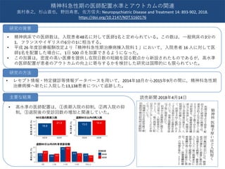 • 精神病床での医師数は，入院患者48名に対して医師1名と定められている。この数は，一般病床の3分の
1，フランスやイギリスの6分の1に相当する。
• 平成 26 年度診療報酬改定より「精神科急性期治療病棟入院料１」において，入院患者 16 人に対して医
師1名を配置した場合に，1日 500 点を加算できるようになった。
• この加算は，密度の高い医療を提供し在院日数の短縮を図る観点から新設されたものであるが，高水準
の医師配置が患者のアウトカムの向上に寄与するかを検討した研究は国際的にも限られていた。
• レセプト情報・特定健診等情報データベースを用いて，2014年10月から2015年9月の間に，精神科急性期
治療病棟へ新たに入院した13,138患者について追跡した。
読売新聞 2018年4月14日
精神科急性期の医師配置水準とアウトカムの関連
奥村泰之，杉山直也，野田寿恵，佐方信夫: Neuropsychiatric Disease and Treatment 14: 893-902, 2018.
https://doi.org/10.2147/NDT.S160176
研究の背景
研究の方法
• 高水準の医師配置は，①長期入院の抑制，②再入院の抑
制，③退院後の受診回数の増加と関連していた。
主要な結果
16.9
21.3
0
5
10
15
20
高配置 低配置
長期入院率(%)
90日超の長期入院
13.0
14.4
0
5
10
15
高配置 低配置
再入院率(%)
退院90日以内の再入院
22.2
17.5 16.415.0
30.430.0
17.5
20.6
13.4
16.9
0
10
20
30
0回 1-2回 3-4回 5-6回 7回以上
構成比率(%)
医師配置
高配置
低配置
退院90日以内の外来受診回数
 
