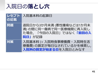 入院日の落とし穴
41
レセプト
の記載
入院基本料の起算日
問題 退院日から3か月未満 (悪性腫瘍などは1か月未
満) の間に同一傷病で同一医療機関に再入院し
た場合，「今回の入院日」ではなく「前回の入
院日」が記録
対策 入院基本料 (+ 入院時食事療養費・入院時生活
療養費) の算定が毎日なされているかを検索し，
入院料の算定が始まる日を入院日とみなす
 