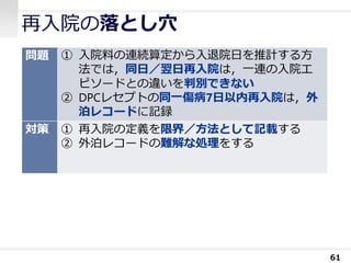 再入院の落とし穴
61
問題 ① 入院料の連続算定から入退院日を推計する方
法では，同日／翌日再入院は，一連の入院エ
ピソードとの違いを判別できない
② DPCレセプトの同一傷病7日以内再入院は，外
泊レコードに記録
対策 ① 再入院の定義を限界／方法として記載する
② 外泊レコードの難解な処理をする
 