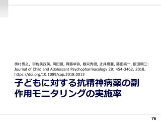 子どもに対する抗精神病薬の副
作用モニタリングの実施率
奥村泰之，宇佐美政英, 岡田俊, 齊藤卓弥, 根來秀樹, 辻井農亜, 藤田純一, 飯田順三:
Journal of Child and Adolescent Psychopharmacology 28: 454-3462, 2018.
https://doi.org/10.1089/cap.2018.0013
76
 