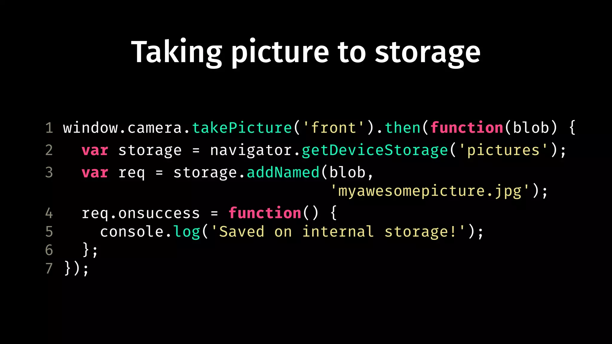 Taking picture to storage 
1 window.camera.takePicture('front').then(function(blob) { 
2 var storage = navigator.getDeviceStorage('pictures'); 
3 var req = storage.addNamed(blob, 
'myawesomepicture.jpg'); 
4 req.onsuccess = function() { 
5 console.log('Saved on internal storage!'); 
6 }; 
7 }); 
 