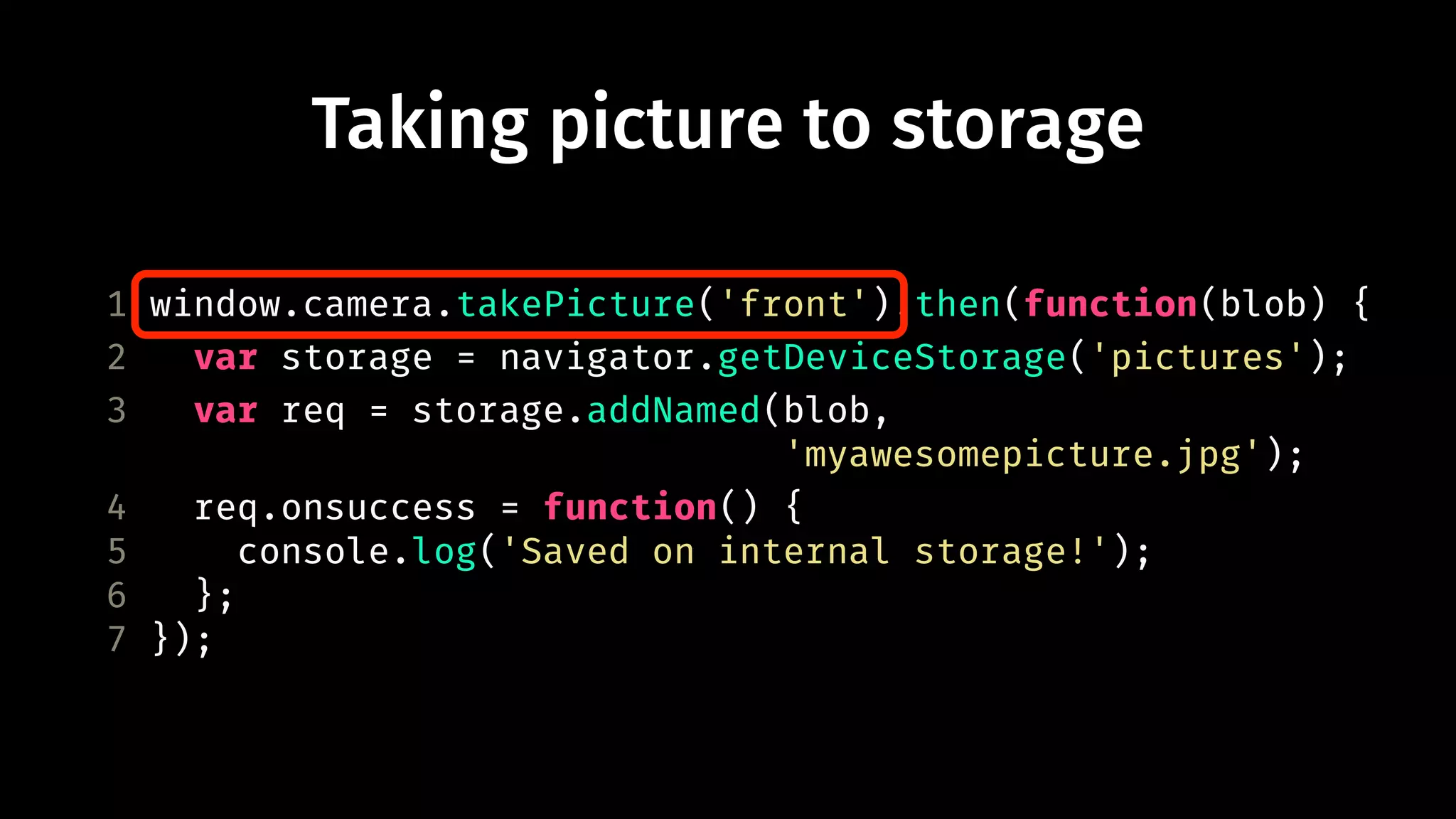 Taking picture to storage 
1 window.camera.takePicture('front').then(function(blob) { 
2 var storage = navigator.getDeviceStorage('pictures'); 
3 var req = storage.addNamed(blob, 
'myawesomepicture.jpg'); 
4 req.onsuccess = function() { 
5 console.log('Saved on internal storage!'); 
6 }; 
7 }); 
 