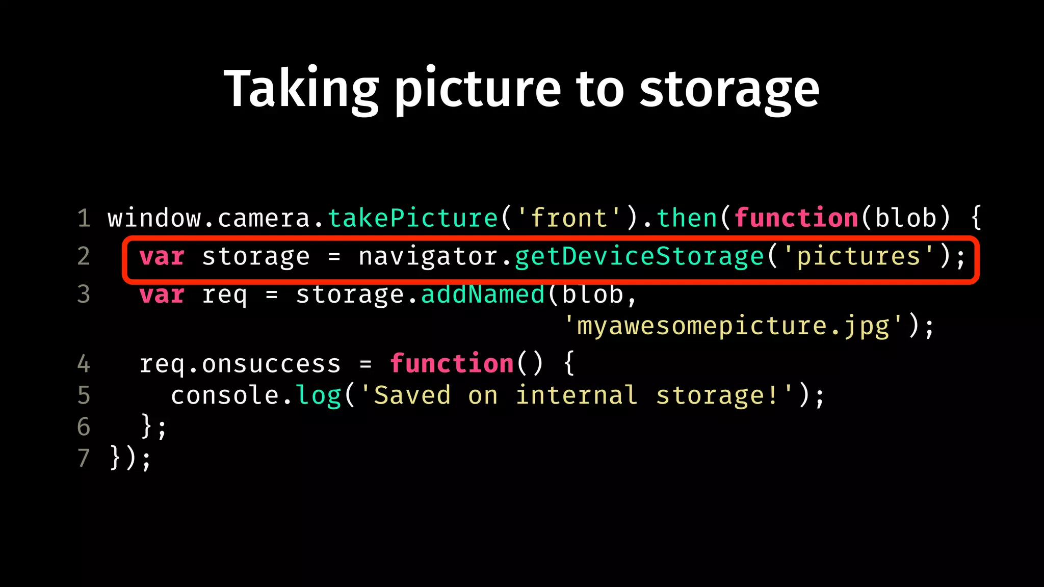 Taking picture to storage 
1 window.camera.takePicture('front').then(function(blob) { 
2 var storage = navigator.getDeviceStorage('pictures'); 
3 var req = storage.addNamed(blob, 
'myawesomepicture.jpg'); 
4 req.onsuccess = function() { 
5 console.log('Saved on internal storage!'); 
6 }; 
7 }); 
 