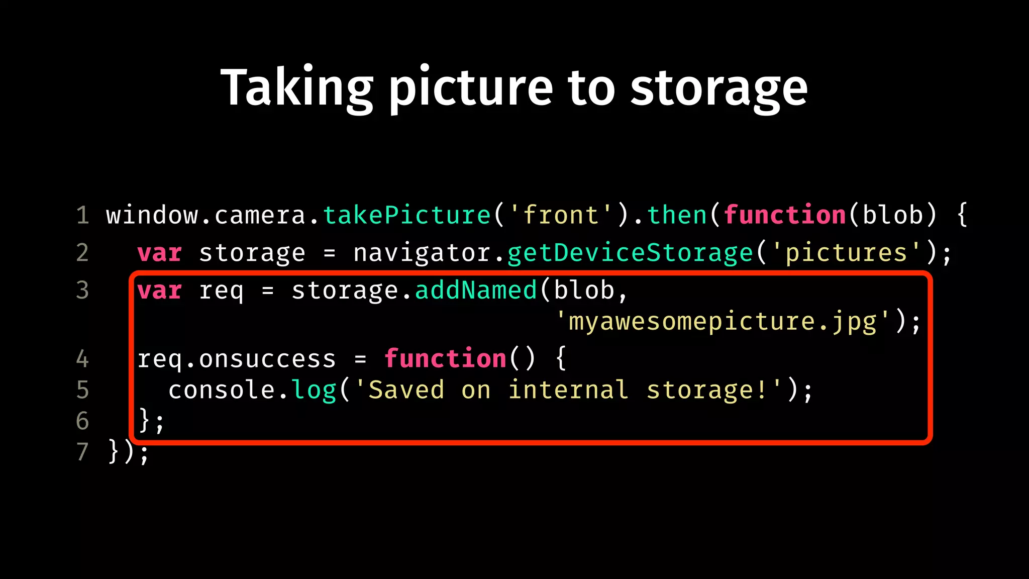 Taking picture to storage 
1 window.camera.takePicture('front').then(function(blob) { 
2 var storage = navigator.getDeviceStorage('pictures'); 
3 var req = storage.addNamed(blob, 
'myawesomepicture.jpg'); 
4 req.onsuccess = function() { 
5 console.log('Saved on internal storage!'); 
6 }; 
7 }); 
 