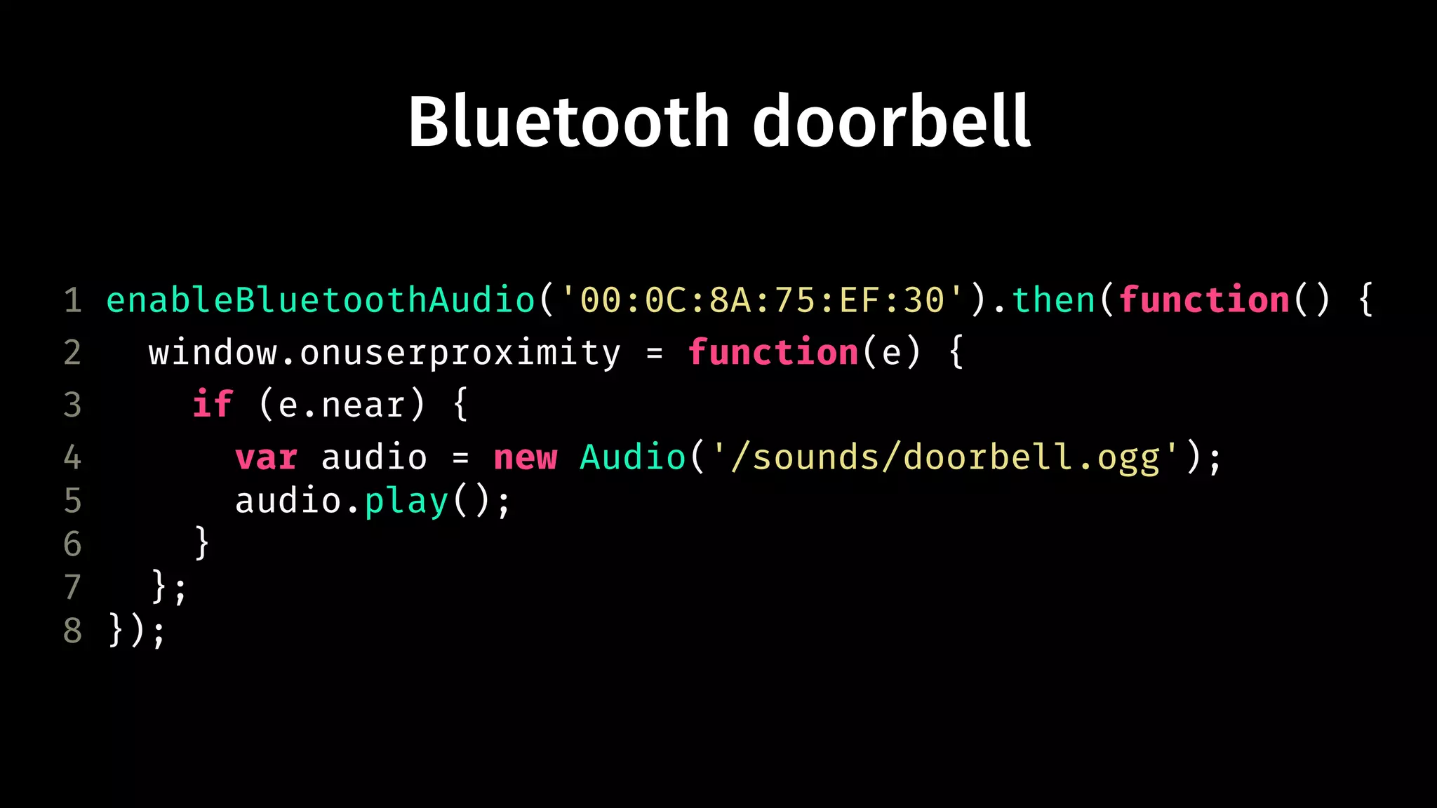 Bluetooth doorbell 
1 enableBluetoothAudio('00:0C:8A:75:EF:30').then(function() { 
2 window.onuserproximity = function(e) { 
3 if (e.near) { 
4 var audio = new Audio('/sounds/doorbell.ogg'); 
5 audio.play(); 
6 } 
7 }; 
8 }); 
 