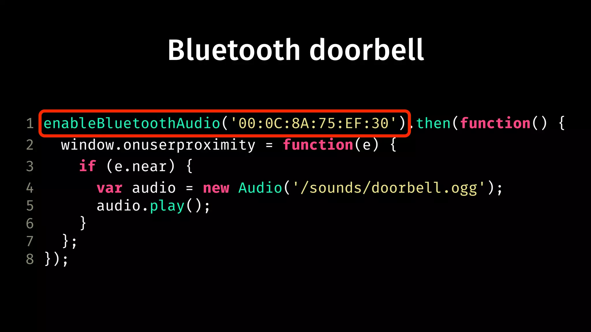 Bluetooth doorbell 
1 enableBluetoothAudio('00:0C:8A:75:EF:30').then(function() { 
2 window.onuserproximity = function(e) { 
3 if (e.near) { 
4 var audio = new Audio('/sounds/doorbell.ogg'); 
5 audio.play(); 
6 } 
7 }; 
8 }); 
 