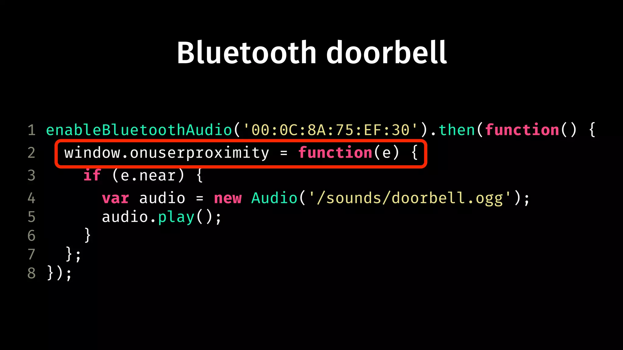 Bluetooth doorbell 
1 enableBluetoothAudio('00:0C:8A:75:EF:30').then(function() { 
2 window.onuserproximity = function(e) { 
3 if (e.near) { 
4 var audio = new Audio('/sounds/doorbell.ogg'); 
5 audio.play(); 
6 } 
7 }; 
8 }); 
 