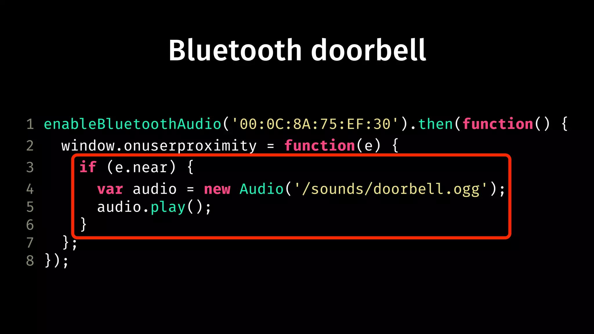 Bluetooth doorbell 
1 enableBluetoothAudio('00:0C:8A:75:EF:30').then(function() { 
2 window.onuserproximity = function(e) { 
3 if (e.near) { 
4 var audio = new Audio('/sounds/doorbell.ogg'); 
5 audio.play(); 
6 } 
7 }; 
8 }); 
 