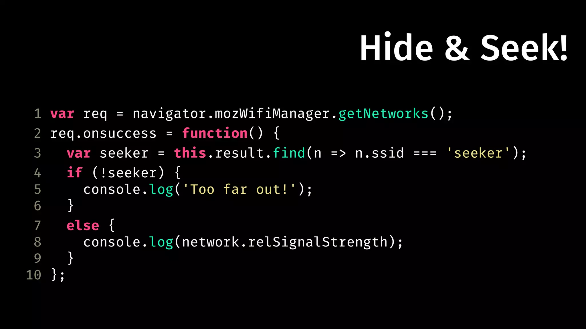 Hide & Seek! 
1 var req = navigator.mozWifiManager.getNetworks(); 
2 req.onsuccess = function() { 
3 var seeker = this.result.find(n => n.ssid === 'seeker'); 
4 if (!seeker) { 
5 console.log('Too far out!'); 
6 } 
7 else { 
8 console.log(network.relSignalStrength); 
9 } 
10 }; 
 