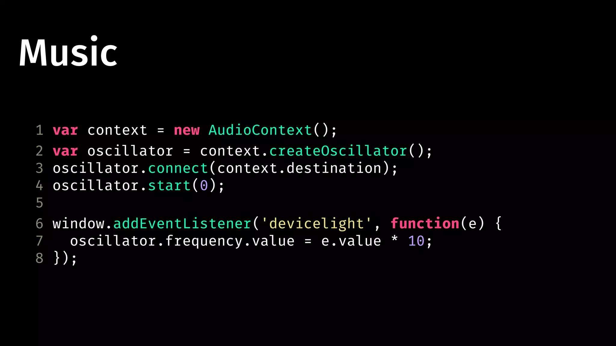 Music 
1 var context = new AudioContext(); 
2 var oscillator = context.createOscillator(); 
3 oscillator.connect(context.destination); 
4 oscillator.start(0); 
5 
6 window.addEventListener('devicelight', function(e) { 
7 oscillator.frequency.value = e.value * 10; 
8 }); 
 