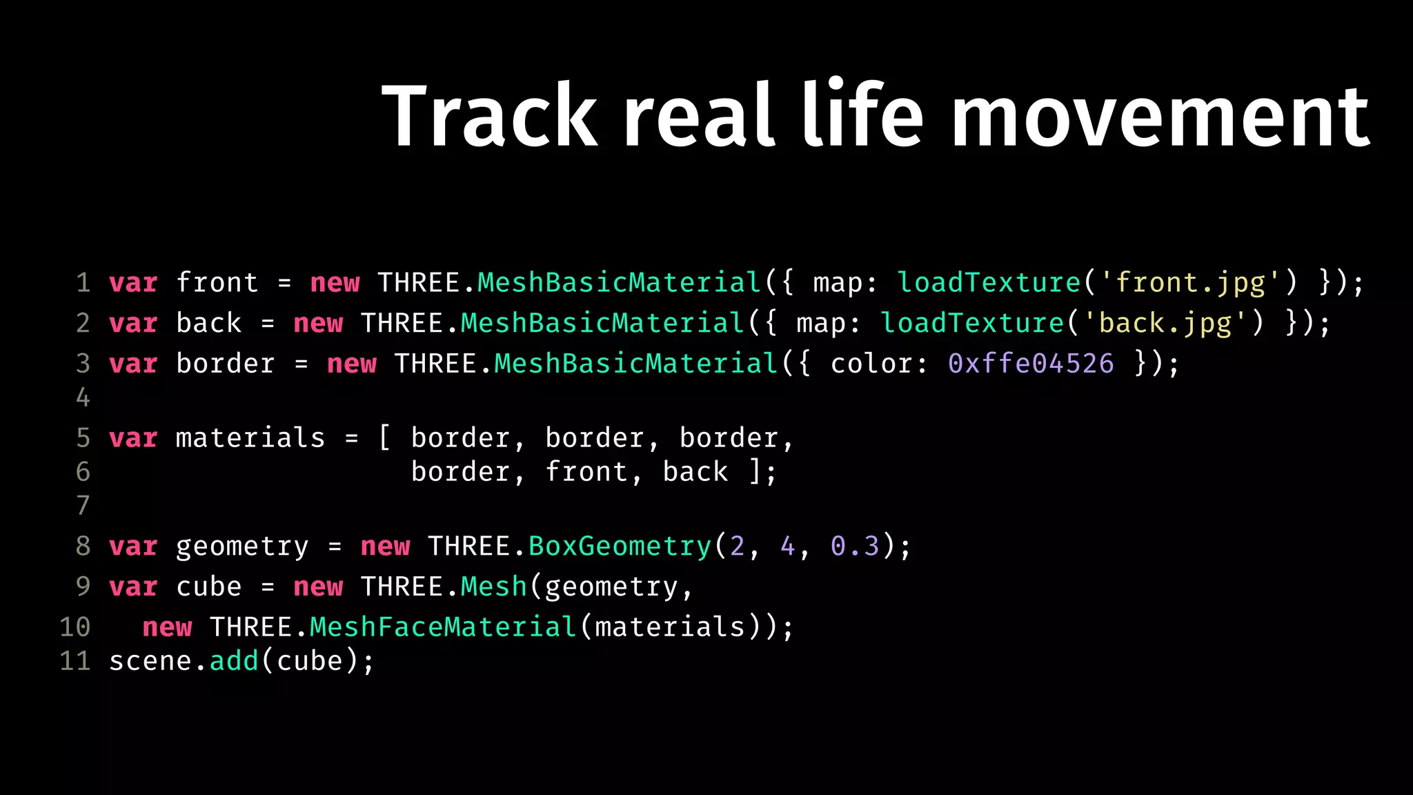 Track real life movement 
1 var front = new THREE.MeshBasicMaterial({ map: loadTexture('front.jpg') }); 
2 var back = new THREE.MeshBasicMaterial({ map: loadTexture('back.jpg') }); 
3 var border = new THREE.MeshBasicMaterial({ color: 0xffe04526 }); 
4 
5 var materials = [ border, border, border, 
6 border, front, back ]; 
7 
8 var geometry = new THREE.BoxGeometry(2, 4, 0.3); 
9 var cube = new THREE.Mesh(geometry, 
10 new THREE.MeshFaceMaterial(materials)); 
11 scene.add(cube); 
 