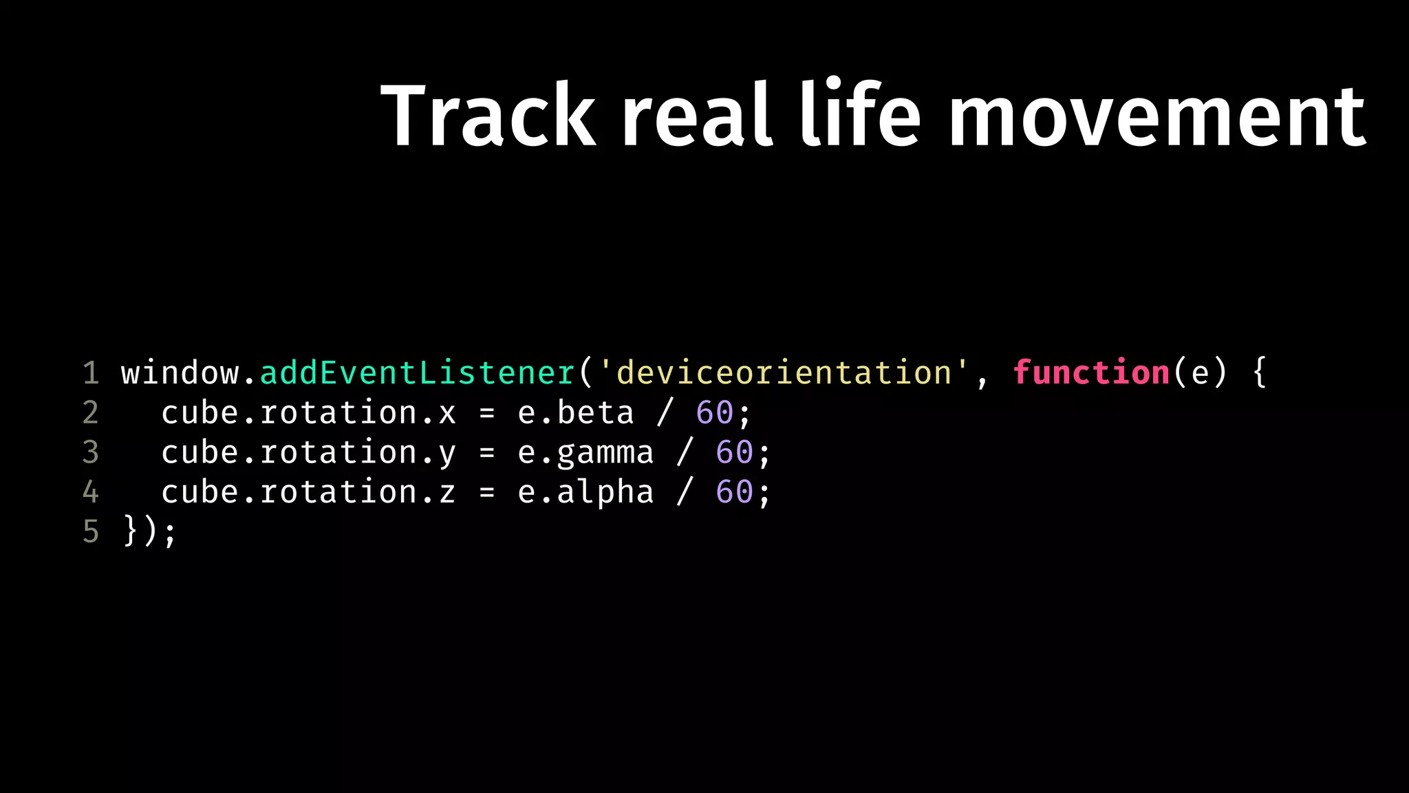 Track real life movement 
1 window.addEventListener('deviceorientation', function(e) { 
2 cube.rotation.x = e.beta / 60; 
3 cube.rotation.y = e.gamma / 60; 
4 cube.rotation.z = e.alpha / 60; 
5 }); 
 