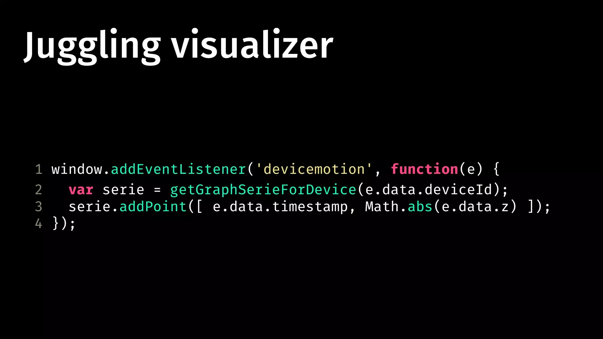 Juggling visualizer 
1 window.addEventListener('devicemotion', function(e) { 
2 var serie = getGraphSerieForDevice(e.data.deviceId); 
3 serie.addPoint([ e.data.timestamp, Math.abs(e.data.z) ]); 
4 }); 
 