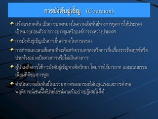 การบังคับขู่เข็ญ (Coercion)
สร้างแรงกดดัน เป็นการบาดหมางในความสัมพันธ์ทางการทูตการให้ประเทศ
เป้าหมายถอนตัวจากการประชุมหรือองค์การระหว่างประเทศ
การบังคับขู่เข็ญเป็นการยื่นคาขาดในการเจรจา
การกาหนดเวลาเส้นตายที่จะต้องทาความตกลงหรือการยื่นเรื่องราวร้องทุกข์หรือ
ประท้วงอย่างเป็นทางการหรือไม่เป็นทางการ
ผู้นาเผด็จการใช้การบังคับขู่เข็ญทางจิตวิทยา โดยการไร้มารยาท และแบบธรรม
เนียมที่ดีของการทูต
ดาเนินความสัมพันธ์ในบรรยากาศของอารมณ์อันรุนแรงและการด่าทอ
พฤติการณ์เช่นนี้ได้ประโยชน์มาแล้วอย่างปฏิเสธไม่ได้
 