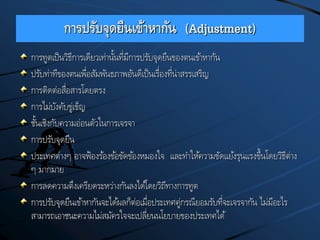 การปรับจุดยืนเข้าหากัน (Adjustment)
การทูตเป็นวิธีการเดียวเท่านั้นที่มีการปรับจุดยืนของตนเข้าหากัน
ปรับท่าทีของตนเพื่อสัมพันธภาพอันดีเป็นเรื่องที่น่าสรรเสริญ
การติดต่อสื่อสารโดยตรง
การไม่บังคับขู่เข็ญ
ชั้นเชิงกับความอ่อนตัวในการเจรจา
การปรับจุดยืน
ประเทศต่างๆ อาจฟ้องร้องข้อขัดข้องหมองใจ และทาให้ความขัดแย้งรุนแรงขึ้นโดยวิธีต่าง
ๆ มากมาย
การลดความตึงเครียดระหว่างกันลงได้โดยวิถีทางการทูต
การปรับจุดยืนเข้าหากันจะได้ผลก็ต่อเมื่อประเทศคู่กรณียอมรับที่จะเจรจากัน ไม่มีอะไร
สามารถเอาชนะความไม่สมัครใจจะเปลี่ยนนโยบายของประเทศได้
 