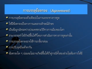 การบรรลุข้อตกลง (Agreement)
การบรรลุข้อตกลงด้วยศิลปะในการเจรจาทางการทูต
ให้มีข้อตกลงเป็นทางการและลายลักษณ์อักษร
เป็นข้อผูกมัดระหว่างประเทศตามวิถีทางการเมืองของโลก
สามารถจะทาให้เกิดมีขึ้นได้ก็โดยการดาเนินการทางการทูตเท่านั้น
การบรรลุข้อตกลงอาจใช้การเกลี้ยกล่อม
การปรับจุดยืนเข้าหากัน
ข้อตกลงใด ๆ ย่อมจะไม่อาจเกิดมีขึ้นได้ถ้าคู่กรณีทั้งสองฝ่ายไม่ต้องการให้มี
 