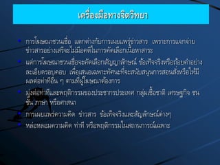 เครื่องมือทางจิตวิทยา
• การโฆษณาชวนเชื่อ แตกต่างกับการเผยแพร่ข่าวสาร เพราะการแจกจ่าย
ข่าวสารอย่างเสรีจะไม่มีอคติในการคัดเลือกเนื้อหาสาระ
• แต่การโฆษณาชวนเชื่อจะคัดเลือกสัญญาลักษณ์ ข้อเท็จจริงหรือถ้อยคาอย่าง
ละเอียดรอบคอบ เพื่อเสนอเฉพาะทัศนะที่จะสนับสนุนการสอนสั่งหรือให้มี
ผลต่อท่าทีอื่น ๆ ตามที่ผู้โฆษณาต้องการ
• มุ่งต่อท่าทีและพฤติกรรมของประชากรประเทศ กลุ่มเชื้อชาติ เศรษฐกิจ ชน
ชั้น ภาษา หรือศาสนา
• การเผยแพร่ความคิด ข่าวสาร ข้อเท็จจริงและสัญลักษณ์ต่างๆ
• หล่อหลอมความคิด ท่าที หรือพฤติกรรมในสถานการณ์เฉพาะ
 