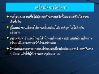 เครื่องมือทางจิตวิทยา
การโฆษณาชวนเชื่อไม่ค่อยจะเป็นความจริงทั้งหมดแต่ก็ไม่ใช่ความ
เท็จทั้งสิ้น
ผู้โฆษณาชวนเชื่อจะใช้การเกลี้ยกล่อมให้มากที่สุด ไม่ใช่ยึดกับ
หลักการ
ประเทศมหาอานาจมักจะมีสานักงานในและต่างประเทศทางานในการ
สร้างท่าทีและภาพพจน์ที่ดีของประเทศ
มีการเสนอข่าวสารอย่างตรงไปตรงมาเกี่ยวกับประเทศชาติ สถาบันต่าง
ๆ สังคม แล้วให้ผู้รับข่าวสารสรุปผลเอาเอง
 