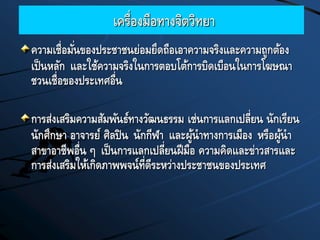 เครื่องมือทางจิตวิทยา
ความเชื่อมั่นของประชาชนย่อมยึดถือเอาความจริงและความถูกต้อง
เป็นหลัก และใช้ความจริงในการตอบโต้การบิดเบือนในการโฆษณา
ชวนเชื่อของประเทศอื่น
การส่งเสริมความสัมพันธ์ทางวัฒนธรรม เช่นการแลกเปลี่ยน นักเรียน
นักศึกษา อาจารย์ ศิลปิน นักกีฬา และผู้นาทางการเมือง หรือผู้นา
สาขาอาชีพอื่น ๆ เป็นการแลกเปลี่ยนฝีมือ ความคิดและข่าวสารและ
การส่งเสริมให้เกิดภาพพจน์ที่ดีระหว่างประชาชนของประเทศ
 