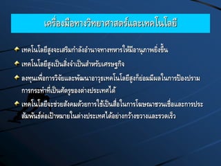 เครื่องมือทางวิทยาศาสตร์และเทคโนโลยี
เทคโนโลยีสูงจะเสริมกาลังอานาจทางทหารให้มีอานุภาพยิ่งขึ้น
เทคโนโลยีสูงเป็นสิ่งจาเป็นสาหรับเศรษฐกิจ
ลงทุนเพื่อการวิจัยและพัฒนาอาวุธเทคโนโลยีสูงก็ย่อมมีผลในการป้องปราม
การกระทาที่เป็นศัตรูของต่างประเทศได้
เทคโนโลยีจะช่วยสังคมด้วยการใช้เป็นสื่อในการโฆษณาชวนเชื่อและการประ
สัมพันธ์ต่อเป้าหมายในต่างประเทศได้อย่างกว้างขวางและรวดเร็ว
 
