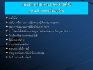 กาลังอานาจด้านวิทยาศาสตร์เทคโนโลยี
การพลังงานและสิ่งแวดล้อม
เทคโนโลยี
ระดับการพัฒนาและการใช้เทคโนโลยีเพื่อการประกอบการ
ระดับการพัฒนาและการใช้เทคโนโลยีทางทหาร
การใช้เทคโนโลยีเพื่อยกระดับคุณภาพชีวิตและความเป็นอยู่ของประชากร
วิกฤติทางวิทยาศาสตร์เทคโนโลยี
ไม่มีหน่วยงานวิจัย
ขาดการพัฒนาต่อเนื่อง
ขาดบุคลากรที่มีความรู้
ขาดอุปกรณ์ และเครื่องมือในการส่งเสริม
ไม่มีการนามาใช้ประโยชน์
 