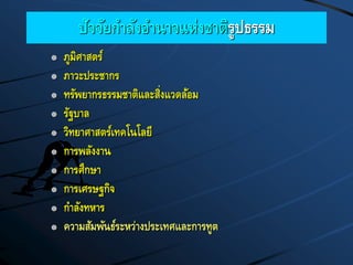 ปัจจัยกาลังอานาจแห่งชาติรูปธรรม
 ภูมิศาสตร์
 ภาวะประชากร
 ทรัพยากรธรรมชาติและสิ่งแวดล้อม
 รัฐบาล
 วิทยาศาสตร์เทคโนโลยี
 การพลังงาน
 การศึกษา
 การเศรษฐกิจ
 กาลังทหาร
 ความสัมพันธ์ระหว่างประเทศและการทูต
 
