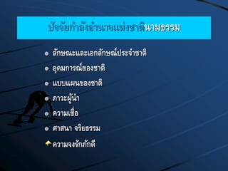 ปัจจัยกาลังอานาจแห่งชาตินามธรรม
 ลักษณะและเอกลักษณ์ประจาชาติ
 อุดมการณ์ของชาติ
 แบบแผนของชาติ
 ภาวะผู้นา
 ความเชื่อ
 ศาสนา จริยธรรม
ความจงรักภักดี
 