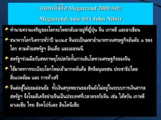 จากหนังสือ Megatrend 2000 และ
Megatrend Asia ของ John Nibitt
ทานายความเจริญของโลกจะไหลกลับมาอยู่ที่ญี่ปุ่น จีน เกาหลี และอาเซียน
ธนาคารโลกวิเคราะห์ว่าปี ๒๐๒๕ จีนจะเป็นมหาอานาจทางเศรษฐกิจอันดับ ๑ ของ
โลก ตามด้วยสหรัฐฯ อินเดีย และเยอรมนี
สหรัฐฯร่วมมือกับสหภาพยุโรปสกัดกั้นการเติบโตทางเศรษฐกิจของจีน
ใช้มาตรการระเบียบโลกใหม่เข้ามากดดันคือ สิทธิมนุษยชน ประชาธิปไตย
สิ่งแวดล้อม และ การค้าเสรี
จีนต่อสู้ไม่ยอมอ่อนข้อ ทั้งเงินสกุลหยวนของจีนยังไม่อยู่ในระบบการเงินสากล
สหรัฐฯ จึงโจมตีเครือข่ายจีนเป็นประเทศที่เวลาตรงกับจีน เช่น ไต้หวัน เกาหลี
มาเลเซีย ไทย สิงคโปร์และ อินโดนีเซีย
 