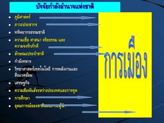 ปัจจัยกาลังอานาจแห่งชาติ
 ภูมิศาสตร์
 ภาวะประชากร
 ทรัพยากรธรรมชาติ
 ความเชื่อ ศาสนา จริยธรรม และ
ความจงรักภักดี
 ลักษณะประจาชาติ
 กาลังทหาร
 วิทยาศาสตร์เทคโนโลยี การพลังงานและ
สิ่งแวดล้อม
 เศรษฐกิจ
 ความสัมพันธ์ระหว่างประเทศและการทูต
 การศึกษา
 อุดมการณ์ของชาติและภาวะผู้นา
 