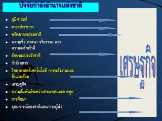ปัจจัยกาลังอานาจแห่งชาติ
 ภูมิศาสตร์
 ภาวะประชากร
 ทรัพยากรธรรมชาติ
 ความเชื่อ ศาสนา จริยธรรม และ
ความจงรักภักดี
 ลักษณะประจาชาติ
 กาลังทหาร
 วิทยาศาสตร์เทคโนโลยี การพลังงานและ
สิ่งแวดล้อม
 เศรษฐกิจ
 ความสัมพันธ์ระหว่างประเทศและการทูต
 การศึกษา
 อุดมการณ์ของชาติและภาวะผู้นา
 