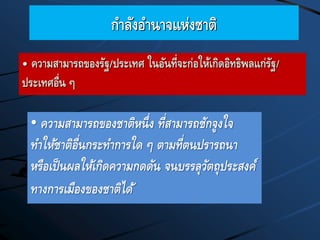 กาลังอานาจแห่งชาติ
• ความสามารถของชาติหนึ่ง ที่สามารถชักจูงใจ
ทาให้ชาติอื่นกระทาการใด ๆ ตามที่ตนปรารถนา
หรือเป็นผลให้เกิดความกดดัน จนบรรลุวัตถุประสงค์
ทางการเมืองของชาติได้
• ความสามารถของรัฐ/ประเทศ ในอันที่จะก่อให้เกิดอิทธิพลแก่รัฐ/
ประเทศอื่น ๆ
 