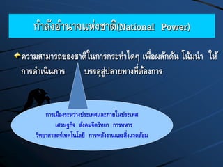 กาลังอานาจแห่งชาติ(National Power)
ความสามารถของชาติในการกระทาไดๆ เพื่อผลักดัน โน้มนา ให้
การดาเนินการ บรรลุสู่ปลายทางที่ต้องการ
การเมืองระหว่างประเทศและภายในประเทศ
เศรษฐกิจ สังคมจิตวิทยา การทหาร
วิทยาศาสตร์เทคโนโลยี การพลังงานและสิ่งแวดล้อม
 