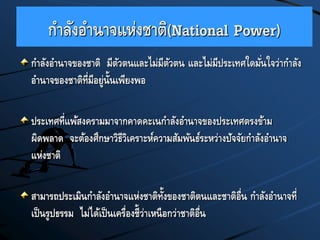กาลังอานาจแห่งชาติ(National Power)
กาลังอานาจของชาติ มีตัวตนและไม่มีตัวตน และไม่มีประเทศใดมั่นใจว่ากาลัง
อานาจของชาติที่มีอยู่นั้นเพียงพอ
ประเทศที่แพ้สงครามมาจากคาดคะเนกาลังอานาจของประเทศตรงข้าม
ผิดพลาด จะต้องศึกษาวิธีวิเคราะห์ความสัมพันธ์ระหว่างปัจจัยกาลังอานาจ
แห่งชาติ
สามารถประเมินกาลังอานาจแห่งชาติทั้งของชาติตนและชาติอื่น กาลังอานาจที่
เป็นรูปธรรม ไม่ได้เป็นเครื่องชี้ว่าเหนือกว่าชาติอื่น
 