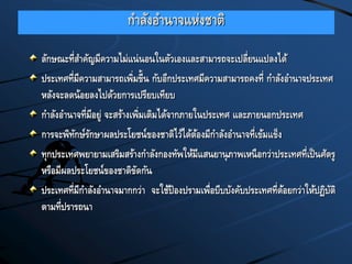 กาลังอานาจแห่งชาติ
ลักษณะที่สาคัญมีความไม่แน่นอนในตัวเองและสามารถจะเปลี่ยนแปลงได้
ประเทศที่มีความสามารถเพิ่มขี้น กับอีกประเทศมีความสามารถคงที่ กาลังอานาจประเทศ
หลังจะลดน้อยลงไปด้วยการเปรียบเทียบ
กาลังอานาจที่มีอยู่ จะสร้างเพิ่มเติมได้จากภายในประเทศ และภายนอกประเทศ
การจะพิทักษ์รักษาผลประโยชน์ของชาติไว้ได้ต้องมีกาลังอานาจที่เข้มแข็ง
ทุกประเทศพยายามเสริมสร้างกาลังกองทัพให้มีแสนยานุภาพเหนือกว่าประเทศที่เป็นศัตรู
หรือมีผลประโยชน์ของชาติขัดกัน
ประเทศที่มีกาลังอานาจมากกว่า จะใช้ป้องปรามเพื่อบีบบังคับประเทศที่ด้อยกว่าให้ปฏิบัติ
ตามที่ปรารถนา
 