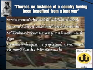 “There is no instance of a country having
been benefited from a long war”
•การทาสงครามจะต้องชัยชนะเผด็จศึกในเร็ววันไม่ควรให้เนิ่นช้า
•ประเทศจะไม่ได้รับประโยชน์อันใดเลยถ้าปล่อยให้การรบยืดเยื้อ
•ค่าใช้จ่ายในการดาเนินการสงครามจะสูง การคลังของประเทศจะมี
ปัญหา
•กองทัพต้องติดศึกอยู่นานวัน อาวุธ ยุทโธปกรณ์ จะลดความคมกล้า
ขวัญ ทหารนับวันจะเสื่อม กาลังพลก็จะอ่อนเปลี้ย
 