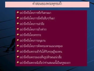 คาสอนของพระพุทธเจ้า
อย่ายึดถือโดยการฟังกันตามมา
อย่ายึดถือโดยการยึดถือสืบๆกันมา
อย่ายึดถือโดยการเล่าลือ
อย่ายึดถือโดยการอ้างตารา
อย่ายึดถือโดยตรรกะ
อย่ายึดถือโดยการอนุมาน
อย่ายึดถือโดยการคิดตรองตามแนวเหตุผล
อย่ายึดถือเพราะเข้ากันได้กับทฤษฎีของตน
อย่ายึดถือเพราะมองเห็นรูปลักษณะน่าเชื่อ
อย่ายึดถือเพราะนับถือว่าท่านสมนะนี้เป็นครูของเรา
 