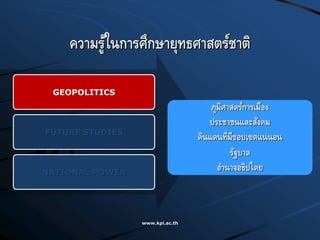 www.kpi.ac.th
ความรู้ในการศึกษายุทธศาสตร์ชาติ
GEOPOLITICS
FUTURE STUDIES
NATIONAL POWER
ภูมิศาสตร์การเมือง
ประชาชนและสังคม
ดินแดนที่มีขอบเขตแน่นอน
รัฐบาล
อานาจอธิปไตย
 