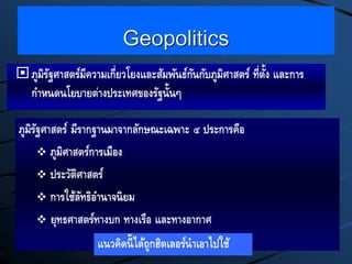 Geopolitics
ภูมิรัฐศาสตร์มีความเกี่ยวโยงและสัมพันธ์กันกับภูมิศาสตร์ ที่ตั้ง และการ
กาหนดนโยบายต่างประเทศของรัฐนั้นๆ
ภูมิรัฐศาสตร์ มีรากฐานมาจากลักษณะเฉพาะ ๔ ประการคือ
 ภูมิศาสตร์การเมือง
 ประวัติศาสตร์
 การใช้ลัทธิอานาจนิยม
 ยุทธศาสตร์ทางบก ทางเรือ และทางอากาศ
แนวคิดนี้ได้ถูกฮิตเลอร์นาเอาไปใช้
 