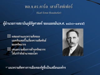 พล.จ.ดร.คาร์ล เฮาส์โฮฟเฟอร์
(Karl Ernst Houshofer)
 ผสมผสานแนวความคิดของ
แมคคินเดอร์ในเรื่องความสัมพันธ์
ของทรัพยากร
 เสนอความต้องการด้านทรัพยากร
ให้แก่กาลังอานาจของโลก
ผู้อานวยการสถาบันภูมิรัฐศาสตร์ ของเยอรมัน(ค.ศ. ๑๘๖๐–๑๙๔๕)
แนวความคิดทางการเมืองของรัฐซึ่งเป็นเสมือนองค์กร
 