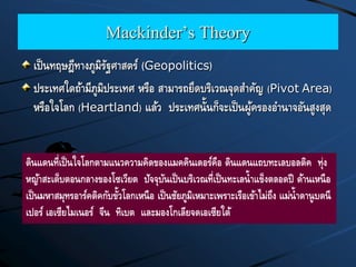 Mackinder’s Theory
เป็นทฤษฎีทางภูมิรัฐศาสตร์ (Geopolitics)
ประเทศใดถ้ามีภูมิประเทศ หรือ สามารถยึดบริเวณจุดสาคัญ (Pivot Area)
หรือใจโลก (Heartland) แล้ว ประเทศนั้นก็จะเป็นผู้ครองอานาจอันสูงสุด
ดินแดนที่เป็นใจโลกตามแนวความคิดของแมคคินเดอร์คือ ดินแดนแถบทะเลบอลติค ทุ่ง
หญ้าสะเต็บตอนกลางของโซเวียต ปัจจุบันเป็นบริเวณที่เป็นทะเลน้าแข็งตลอดปี ด้านเหนือ
เป็นมหาสมุทรอาร์คติคกับขั้วโลกเหนือ เป็นชัยภูมิเหมาะเพราะเรือเข้าไม่ถึง แม่น้าดานูบดนี
เปอร์ เอเซียไมเนอร์ จีน ทิเบต และมองโกเลียจดเอเซียใต้
 