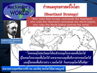 สามารถควบคุมทรัพยากรทั้ง คน และวัตถุ ของโลกได้อย่างสมบูรณ์
“ ใครครองยุโรปตะวันออกได้จะเข้าควบคุมใจกลางของพื้นโลกได้
ผู้ใดครองใจกลางของพื้นโลกได้ จะสามารถควบคุมพื้นที่เกาะต่างๆของโลกได้
และผู้ใดครองพื้นที่เกาะต่าง ๆ ของโลกได้ ก็จะควบคุมโลกได้ในที่สุด”
กาหนดยุทธศาสตร์ใจโลก
(Heartland Strategy)
"Who rules East Europe commands the Heartland;
who rules the Heartland commands the World-Island;
who rules the World-Island controls the world."
Halford John Mackinder
(1919)
 