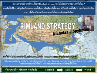 จานวนพลเมือง ทรัพยากร การเดินเรือ Rimland Eurasia World
แนวคิด“ยุทธศาสตร์ขอบโลก”(Rimland Strategy)จะโต้แย้งกับ“ ยุทธศาสตร์ใจโลก ”
Who controls the rimland rules Eurasia.Who rules Eurasia controls the destinies of the world
ใครสามารถครองบริเวณใจโลกได้ จะต้องครอบครองบริเวณดินแดนโดยรอบให้ได้ก่อน
การใช้กาลังอานาจทางเรือที่มีประสิทธิภาพเป็นหลัก ตามแนวคิดของมาฮานเรื่องสมุทธานุภาพ
แนวคิดนี้ได้รับการพิสูจน์หลังสงครามโลกครั้งที่สอง พันธมิตรจัดตั้งกองกาลังในบริเวณพื้นที่ต่าง ๆของโลกอย่างเป็น
ระบบ เพื่อป้องกันการเข้าครอบครองใจโลกของฝ่ายคอมมิวนิสต์
 