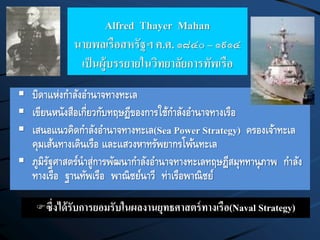 Alfred Thayer Mahan
นายพลเรือสหรัฐฯ ค.ศ. ๑๘๔๐ – ๑๙๑๔
เป็นผู้บรรยายในวิทยาลัยการทัพเรือ
 บิดาแห่งกาลังอานาจทางทะเล
 เขียนหนังสือเกี่ยวกับทฤษฏีของการใช้กาลังอานาจทางเรือ
 เสนอแนวคิดกาลังอานาจทางทะเล(Sea Power Strategy) ครองเจ้าทะเล
คุมเส้นทางเดินเรือ และแสวงหาทรัพยากรโพ้นทะเล
 ภูมิรัฐศาสตร์นาสู่การพัฒนากาลังอานาจทางทะเลทฤษฎีสมุททานุภาพ กาลัง
ทางเรือ ฐานทัพเรือ พาณิชย์นาวี ท่าเรือพาณิชย์
ซึ่งได้รับการยอมรับในผลงานยุทธศาสตร์ทางเรือ(Naval Strategy)
 