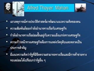 Alfred Thayer Mahan
• เอาเหตุการณ์ทางประวัติศาสตร์มาพัฒนาแนวความคิดของตน
• ความสัมพันธ์ของกาลังอานาจทางเรือกับเศรษฐกิจ
• กาลังอานาจทางเรือย่อมขึ้นอยู่กับความแข็งแกร่งทางเศรษฐกิจ
• ความก้าวหน้าทางเศรษฐกิจต้องการแหล่งวัตถุดิบและตลาดเป็น
ประการสาคัญ
• มีแนวความคิดว่ารัฐที่มีขีดความสามารถทางเรือและมีการค้าขายทาง
ทะเลย่อมได้เปรียบกว่ารัฐอื่น ๆ
 